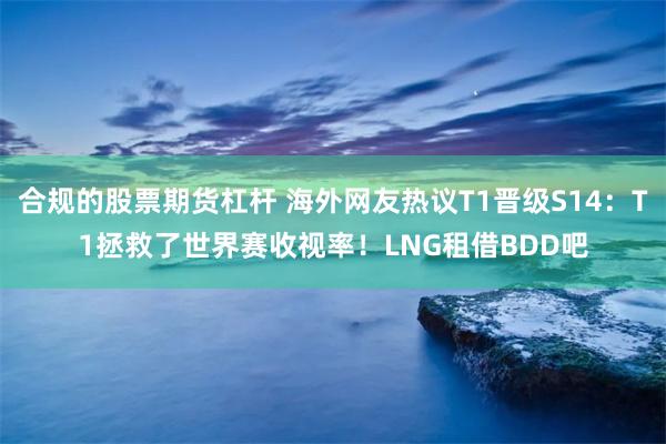 合规的股票期货杠杆 海外网友热议T1晋级S14：T1拯救了世界赛收视率！LNG租借BDD吧