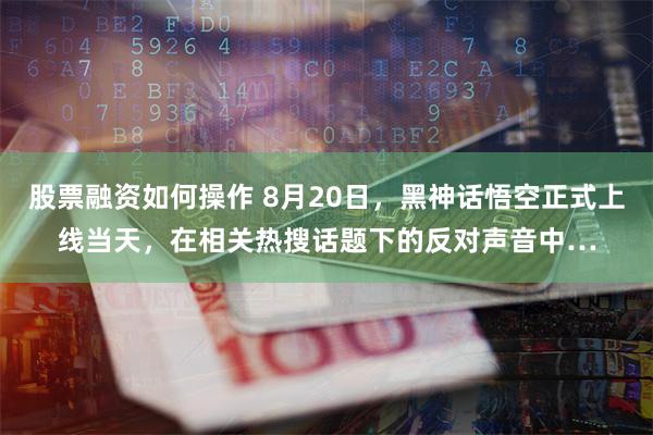 股票融资如何操作 8月20日，黑神话悟空正式上线当天，在相关热搜话题下的反对声音中…