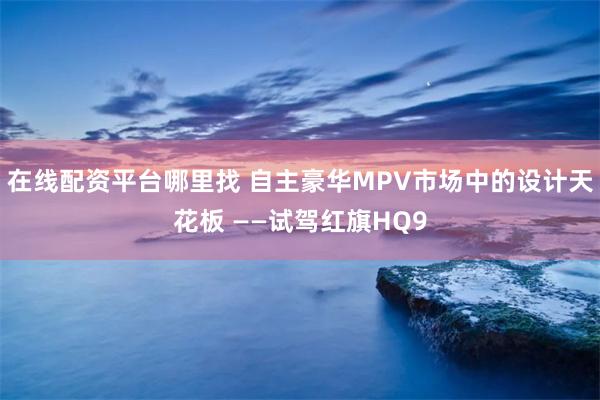 在线配资平台哪里找 自主豪华MPV市场中的设计天花板 ——试驾红旗HQ9