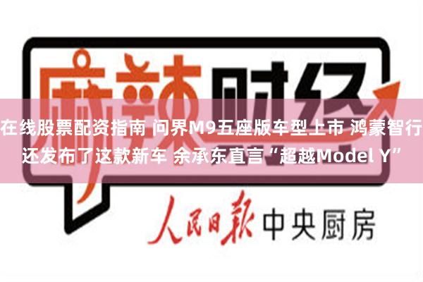 在线股票配资指南 问界M9五座版车型上市 鸿蒙智行还发布了这款新车 余承东直言“超越Model Y”