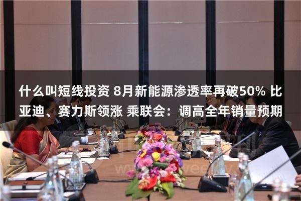 什么叫短线投资 8月新能源渗透率再破50% 比亚迪、赛力斯领涨 乘联会：调高全年销量预期