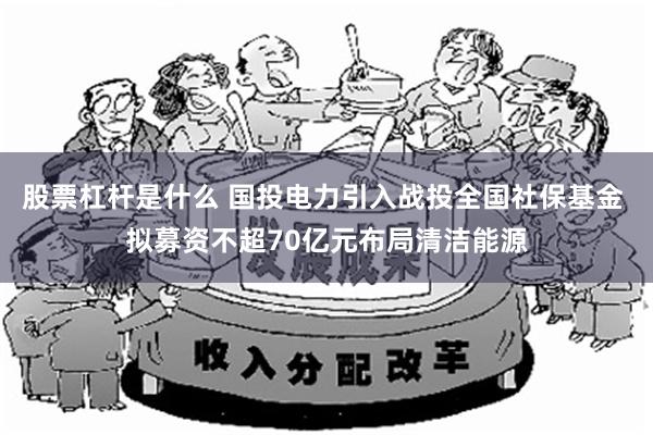 股票杠杆是什么 国投电力引入战投全国社保基金 拟募资不超70亿元布局清洁能源