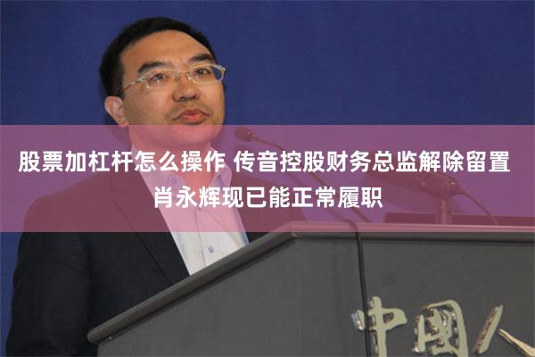 股票加杠杆怎么操作 传音控股财务总监解除留置 肖永辉现已能正常履职