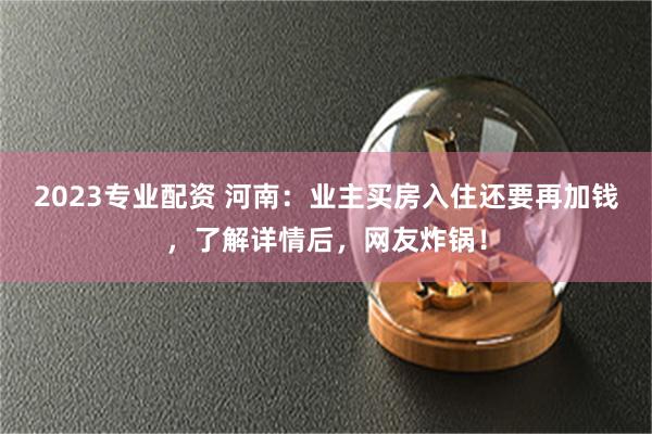 2023专业配资 河南：业主买房入住还要再加钱，了解详情后，网友炸锅！