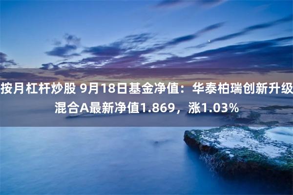 按月杠杆炒股 9月18日基金净值：华泰柏瑞创新升级混合A最新净值1.869，涨1.03%