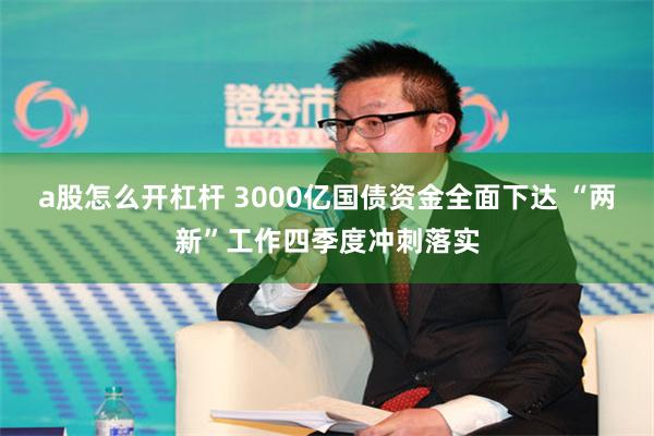 a股怎么开杠杆 3000亿国债资金全面下达 “两新”工作四季度冲刺落实