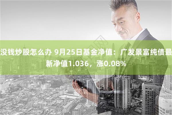 没钱炒股怎么办 9月25日基金净值：广发景富纯债最新净值1.036，涨0.08%