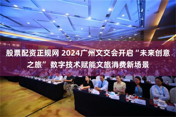 股票配资正规网 2024广州文交会开启“未来创意之旅” 数字技术赋能文旅消费新场景