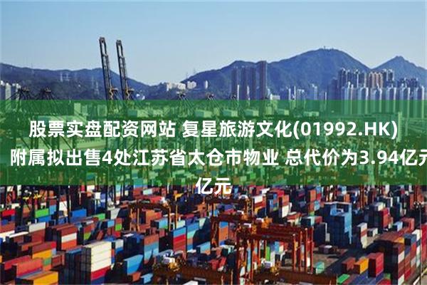 股票实盘配资网站 复星旅游文化(01992.HK)：附属拟出售4处江苏省太仓市物业 总代价为3.94亿元