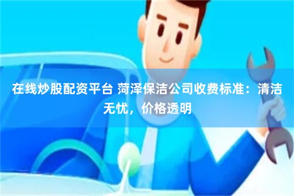 在线炒股配资平台 菏泽保洁公司收费标准：清洁无忧，价格透明