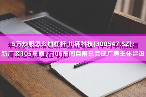 5万炒股怎么加杠杆 川环科技(300547.SZ)：新厂区105车间、106车间目前已完成厂房主体建设