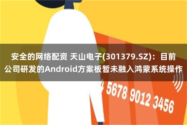 安全的网络配资 天山电子(301379.SZ)：目前公司研发的Android方案板暂未融入鸿蒙系统操作