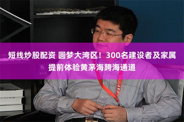 短线炒股配资 圆梦大湾区！300名建设者及家属提前体验黄茅海跨海通道