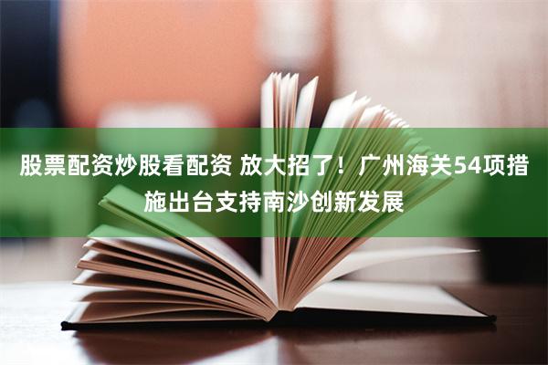 股票配资炒股看配资 放大招了！广州海关54项措施出台支持南沙创新发展