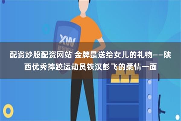 配资炒股配资网站 金牌是送给女儿的礼物——陕西优秀摔跤运动员铁汉彭飞的柔情一面