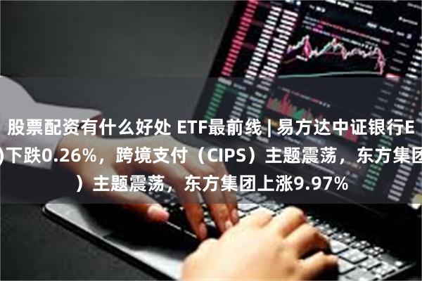 股票配资有什么好处 ETF最前线 | 易方达中证银行ETF(516310)下跌0.26%，跨境支付（CIPS）主题震荡，东方集团上涨9.97%