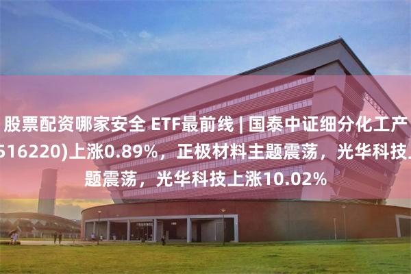 股票配资哪家安全 ETF最前线 | 国泰中证细分化工产业主题ETF(516220)上涨0.89%，正极材料主题震荡，光华科技上涨10.02%