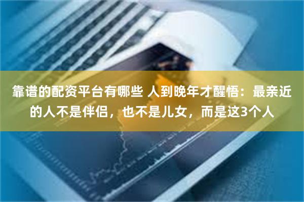 靠谱的配资平台有哪些 人到晚年才醒悟：最亲近的人不是伴侣，也不是儿女，而是这3个人