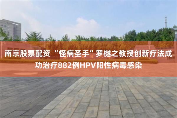 南京股票配资 “怪病圣手”罗樾之教授创新疗法成功治疗882例HPV阳性病毒感染