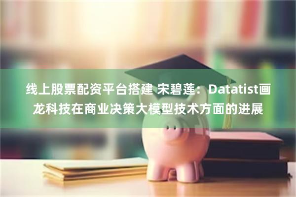 线上股票配资平台搭建 宋碧莲：Datatist画龙科技在商业决策大模型技术方面的进展