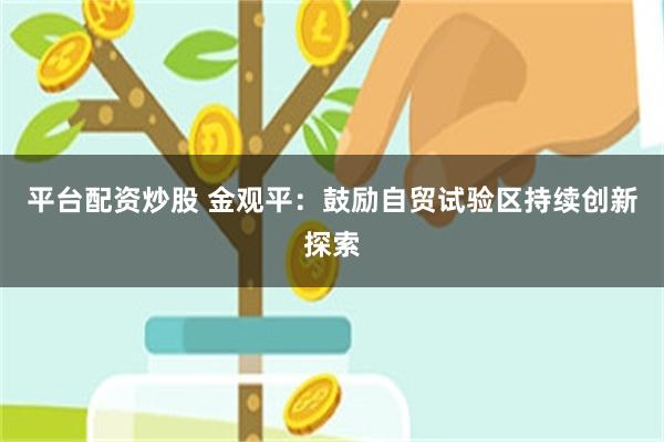 平台配资炒股 金观平：鼓励自贸试验区持续创新探索