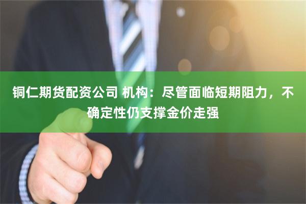 铜仁期货配资公司 机构：尽管面临短期阻力，不确定性仍支撑金价走强