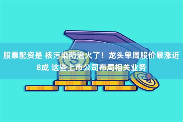 股票配资是 核污染防治火了！龙头单周股价暴涨近8成 这些上市公司布局相关业务