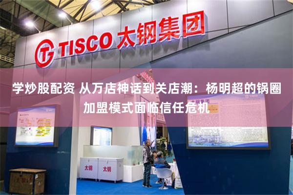学炒股配资 从万店神话到关店潮：杨明超的锅圈加盟模式面临信任危机
