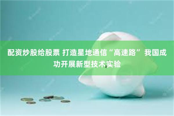 配资炒股给股票 打造星地通信“高速路” 我国成功开展新型技术实验