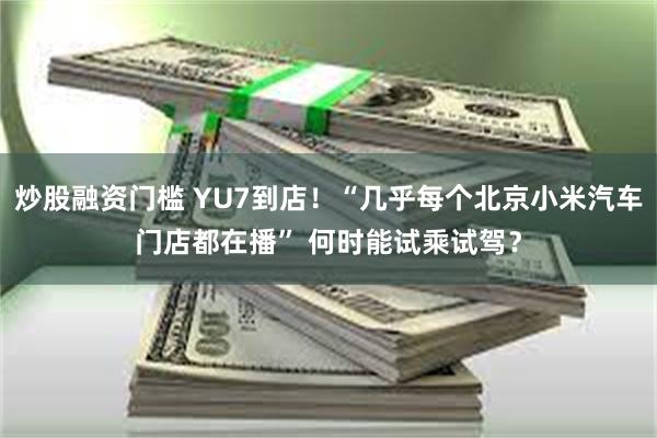 炒股融资门槛 YU7到店！“几乎每个北京小米汽车门店都在播” 何时能试乘试驾？