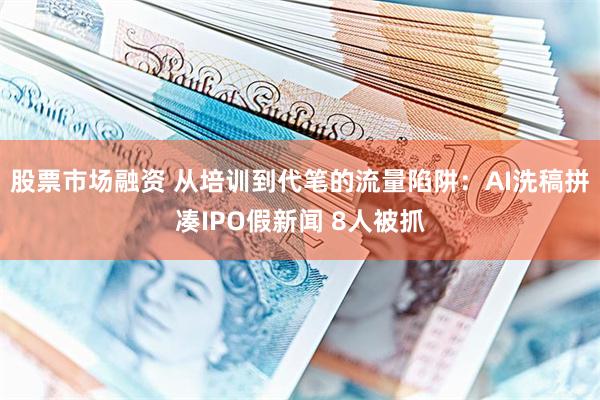 股票市场融资 从培训到代笔的流量陷阱：AI洗稿拼凑IPO假新闻 8人被抓