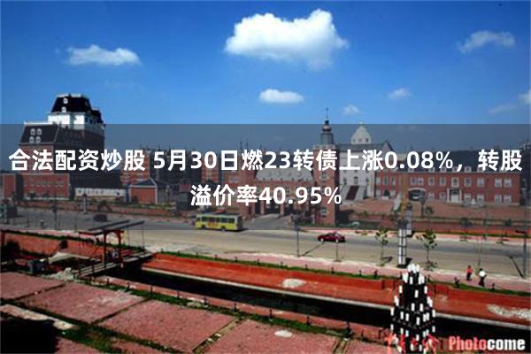 合法配资炒股 5月30日燃23转债上涨0.08%，转股溢价率40.95%