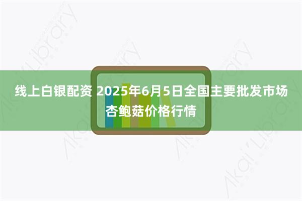 线上白银配资 2025年6月5日全国主要批发市场杏鲍菇价格行情