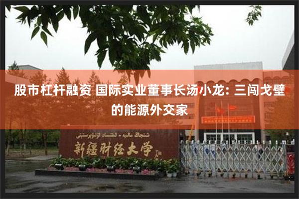 股市杠杆融资 国际实业董事长汤小龙: 三闯戈壁的能源外交家