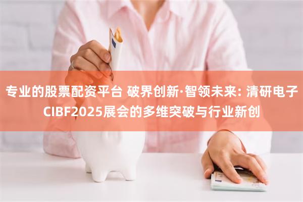 专业的股票配资平台 破界创新·智领未来: 清研电子CIBF2025展会的多维突破与行业新创