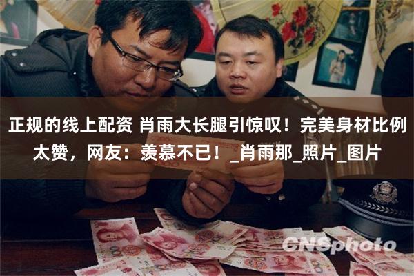 正规的线上配资 肖雨大长腿引惊叹！完美身材比例太赞，网友：羡慕不已！_肖雨那_照片_图片