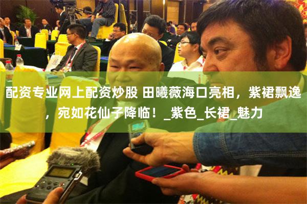 配资专业网上配资炒股 田曦薇海口亮相，紫裙飘逸，宛如花仙子降临！_紫色_长裙_魅力